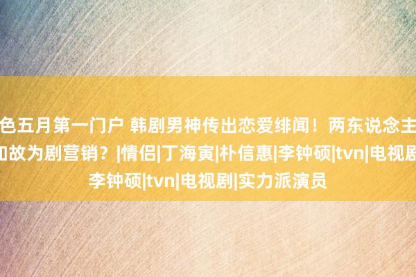 色五月第一门户 韩剧男神传出恋爱绯闻！两东说念主是弄假成真如故为剧营销？|情侣|丁海寅|朴信惠|李钟硕|tvn|电视剧|实力派演员