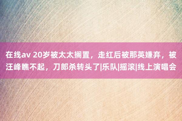 在线av 20岁被太太搁置，走红后被那英嫌弃，被汪峰瞧不起，刀郎杀转头了|乐队|摇滚|线上演唱会