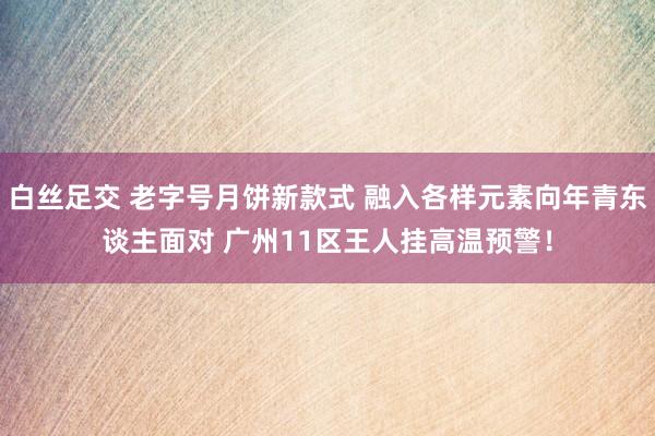 白丝足交 老字号月饼新款式 融入各样元素向年青东谈主面对 广州11区王人挂高温预警！