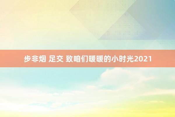 步非烟 足交 致咱们暖暖的小时光2021