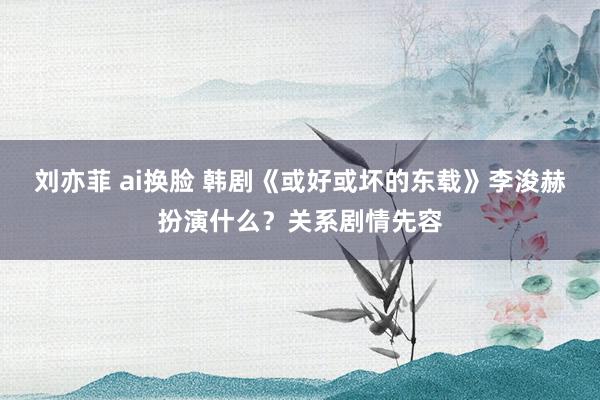 刘亦菲 ai换脸 韩剧《或好或坏的东载》李浚赫扮演什么？关系剧情先容