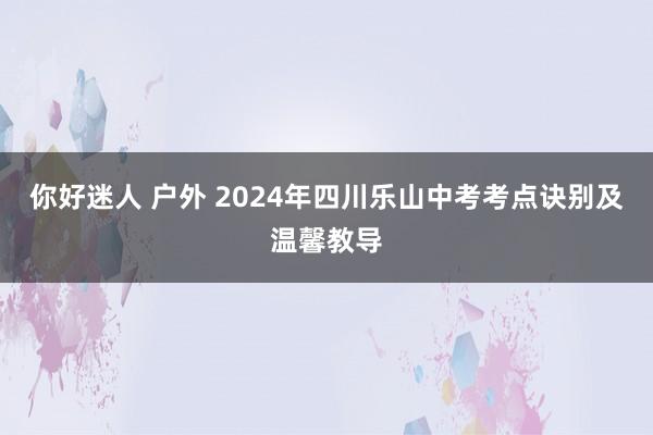 你好迷人 户外 2024年四川乐山中考考点诀别及温馨教导