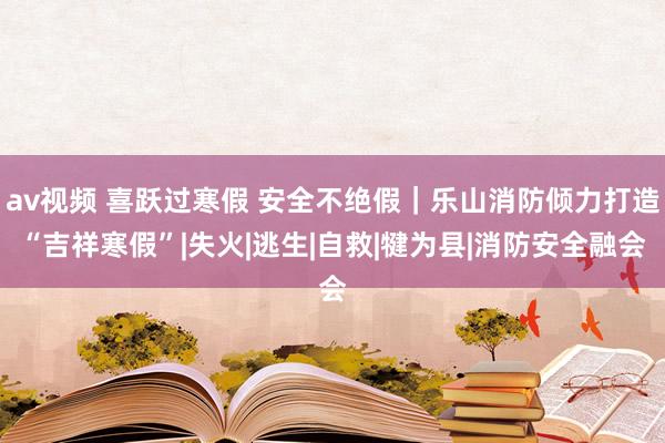 av视频 喜跃过寒假 安全不绝假｜乐山消防倾力打造“吉祥寒假”|失火|逃生|自救|犍为县|消防安全融会