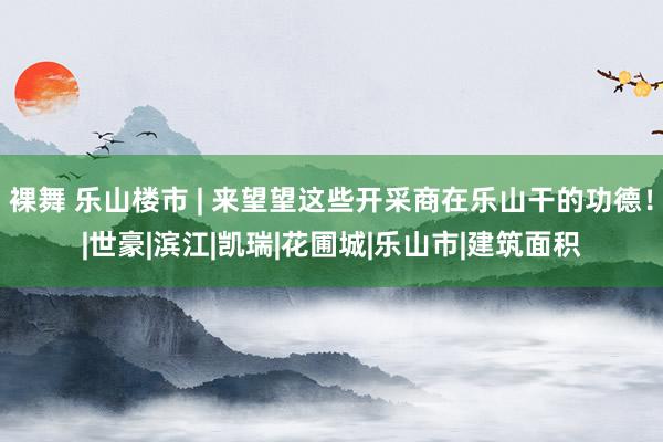 裸舞 乐山楼市 | 来望望这些开采商在乐山干的功德！|世豪|滨江|凯瑞|花圃城|乐山市|建筑面积