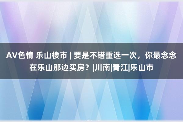 AV色情 乐山楼市 | 要是不错重选一次，你最念念在乐山那边买房？|川南|青江|乐山市