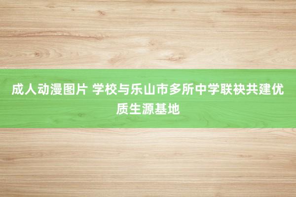 成人动漫图片 学校与乐山市多所中学联袂共建优质生源基地