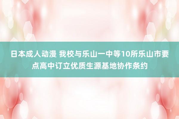 日本成人动漫 我校与乐山一中等10所乐山市要点高中订立优质生源基地协作条约