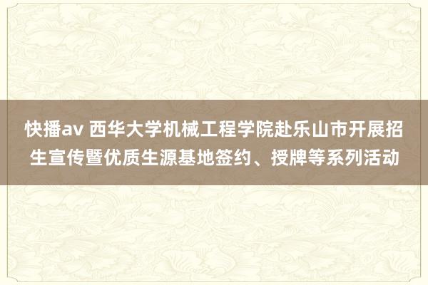 快播av 西华大学机械工程学院赴乐山市开展招生宣传暨优质生源基地签约、授牌等系列活动