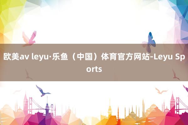 欧美av leyu·乐鱼（中国）体育官方网站-Leyu Sports