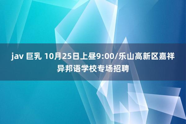 jav 巨乳 10月25日上昼9:00/乐山高新区嘉祥异邦语学校专场招聘