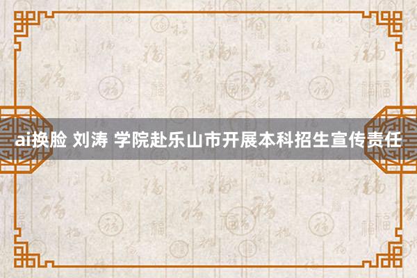 ai换脸 刘涛 学院赴乐山市开展本科招生宣传责任