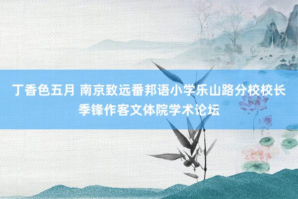 丁香色五月 南京致远番邦语小学乐山路分校校长季锋作客文体院学术论坛