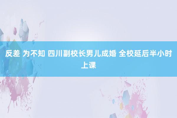 反差 为不知 四川副校长男儿成婚 全校延后半小时上课