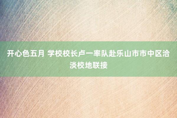 开心色五月 学校校长卢一率队赴乐山市市中区洽淡校地联接