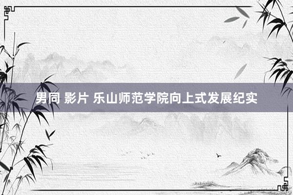 男同 影片 乐山师范学院向上式发展纪实